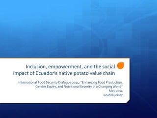 Inclusion, empowerment, and the social
impact of Ecuador’s native potato value chain
International Food Security Dialogue 2014: “Enhancing Food Production,
Gender Equity, and Nutritional Security in a Changing World”
May 2014
Leah Buckley
 