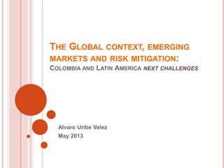 THE GLOBAL CONTEXT, EMERGING
MARKETS AND RISK MITIGATION:
COLOMBIA AND LATIN AMERICA NEXT CHALLENGES
Alvaro Uribe Velez
May 2013
 