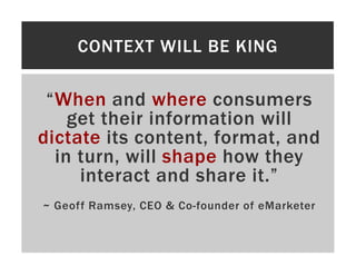 CONTEXT WILL BE KING

 “When and where consumers
    get their information will
dictate its content, format, and
  in turn, will shape how they
     interact and share it.”
~ Geoff Ramsey, CEO & Co-founder of eMarketer
 