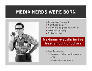 MEDIA NERDS WERE BORN

           Execution focused
           Numbers driven
           Planning as pure “science”
           Cost accounting
           Order takers

         Maximum eyeballs for the
          least amount of dollars

           Key Concepts
             Frequency/effective frequency
             CPM
             Reach/effective reach
 