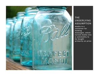 THE
UNDERLYING
ASSUMPTION
media is a
container for
holding
messages, which
t u r n e d m e d i a i n to
a c o m mo d i t y to
be bought
primarily on price
 