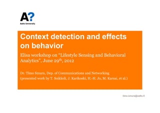 Context detection and effects
on behavior
Elisa workshop on “Lifestyle Sensing and Behavioral
Analytics”, June 29th, 2012

Dr. Timo Smura, Dep. of Communications and Networking
(presented work by T. Soikkeli, J. Karikoski, H.-H. Jo, M. Karsai, et al.)




                                                                      timo.smura@aalto.fi
 