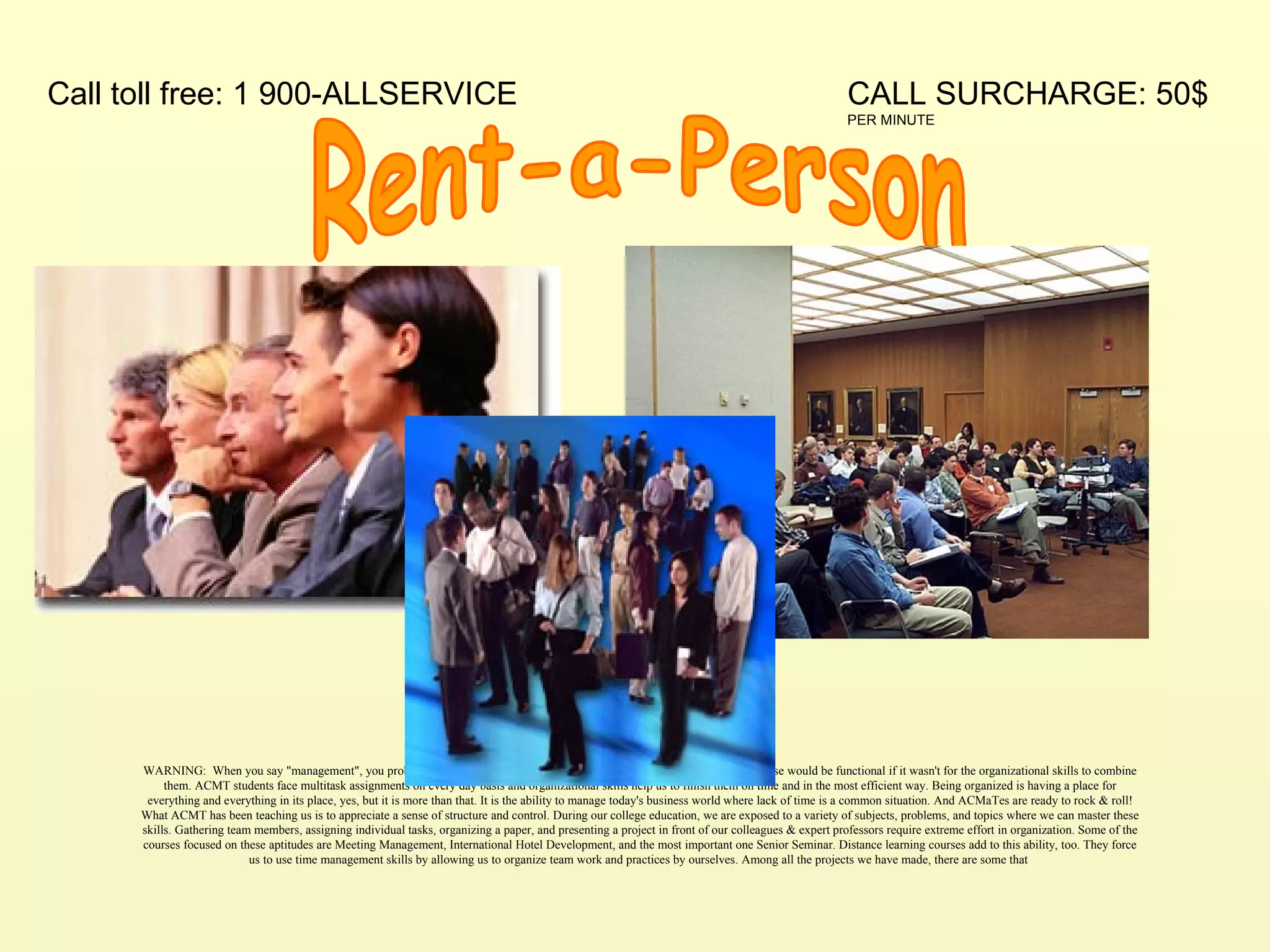 Rent-a-Person WARNING:  When you say "management", you probably think of people skills, communication, or leadership. But none of these would be functional if it wasn't for the organizational skills to combine them. ACMT students face multitask assignments on every day basis and organizational skills help us to finish them on time and in the most efficient way. Being organized is having a place for everything and everything in its place, yes, but it is more than that. It is the ability to manage today's business world where lack of time is a common situation. And ACMaTes are ready to rock & roll! What ACMT has been teaching us is to appreciate a sense of structure and control. During our college education, we are exposed to a variety of subjects, problems, and topics where we can master these skills. Gathering team members, assigning individual tasks, organizing a paper, and presenting a project in front of our colleagues & expert professors require extreme effort in organization. Some of the courses focused on these aptitudes are Meeting Management, International Hotel Development, and the most important one Senior Seminar. Distance learning courses add to this ability, too. They force us to use time management skills by allowing us to organize team work and practices by ourselves. Among all the projects we have made, there are some that  CALL SURCHARGE: 50$  PER MINUTE Call toll free: 1 900-ALLSERVICE 