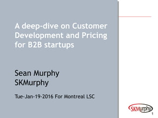 1
A deep-dive on Customer
Development and Pricing
for B2B startups
Sean Murphy
SKMurphy
Tue-Jan-19-2016 For Montreal LSC
 