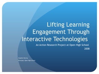 Lifting Learning Engagement Through Interactive Technologies  An Action Research Project at Open High School  2008 Stephen Murray Principal, Open High School  