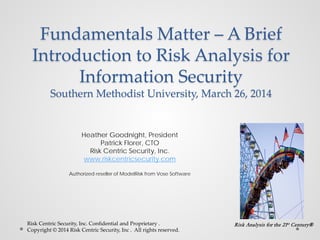 Fundamentals Matter – A Brief
Introduction to Risk Analysis for
Information Security
Southern Methodist University, March 26, 2014
Heather Goodnight, President
Patrick Florer, CTO
Risk Centric Security, Inc.
www.riskcentricsecurity.com
Authorized reseller of ModelRisk from Vose Software
Risk Centric Security, Inc. Confidential and Proprietary .
Copyright © 2014 Risk Centric Security, Inc . All rights reserved.
Risk Analysis for the 21st Century®
 