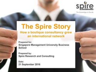 1
The Spire Story
How a boutique consultancy grew
an international network
Prepared for:
Singapore Management University Business
School
Prepared by:
Spire Research and Consulting
Date:
21 September 2016
 