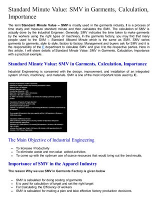 Standard Minute Value: SMV in Garments, Calculation,
Importance
The term Standard Minute Value – SMV is mostly used in the garments industry. It is a process of
time study and measure standard minute and then calculates the SMV. The calculation of SMV is
actually done by the Industrial Engineer. Generally, SMV indicates the time taken to make garments
by the workers using the right types of machinery. In the garments factory, you may find that many
people used to the SAM – Standard Allowed Minute which is the same as SMV. SMV varies
garments to garments, style to style, factory to factory. Management and buyers ask for SMV and it is
the responsibility of the IE department to calculate SMV and give it to the respective parties. Here in
this article, I will share details of Standard Minute Value: SMV in Garments, Calculation, Importance
with a practical example.
Standard Minute Value: SMV in Garments, Calculation, Importance
Industrial Engineering is concerned with the design, improvement, and installation of an integrated
system of men, machinery, and materials. SMV is one of the most important tools used by IE.
The Main Objective of Industrial Engineering
 To Increase Productivity
 To eliminate waste and non-value added activities
 To come up with the optimum use of scarce resources that would bring out the best results.
Importance of SMV in the Apparel Industry
The reason Why we use SMV in Garments Factory is given below
 SMV is calculated for doing costing of garments
 It is used for calculation of target and set the right target
 For Calculating the Efficiency of workers
 SMV is calculated for making a plan and take effective factory production decisions.
 