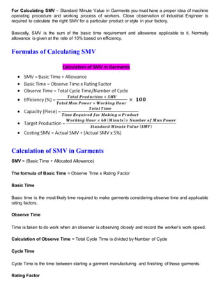 For Calculating SMV – Standard Minute Value in Garments you must have a proper idea of machine
operating procedure and working process of workers. Close observation of Industrial Engineer is
required to calculate the right SMV for a particular product or style in your factory.
Basically, SMV is the sum of the basic time requirement and allowance applicable to it. Normally
allowance is given at the rate of 10% based on efficiency.
Formulas of Calculating SMV
Calculation of SMV in Garments
SMV = (Basic Time + Allocated Allowance)
The formula of Basic Time = Observe Time x Rating Factor
Basic Time
Basic time is the most likely time required to make garments considering observe time and applicable
rating factors.
Observe Time
Time is taken to do work when an observer is observing closely and record the worker’s work speed.
Calculation of Observe Time = Total Cycle Time is divided by Number of Cycle
Cycle Time
Cycle Time is the time between starting a garment manufacturing and finishing of those garments.
Rating Factor
 