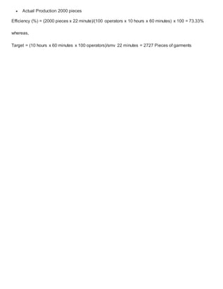  Actual Production 2000 pieces
Efficiency (%) = (2000 pieces x 22 minute)/(100 operators x 10 hours x 60 minutes) x 100 = 73.33%
whereas,
Target = (10 hours x 60 minutes x 100 operators)/smv 22 minutes = 2727 Pieces of garments
 