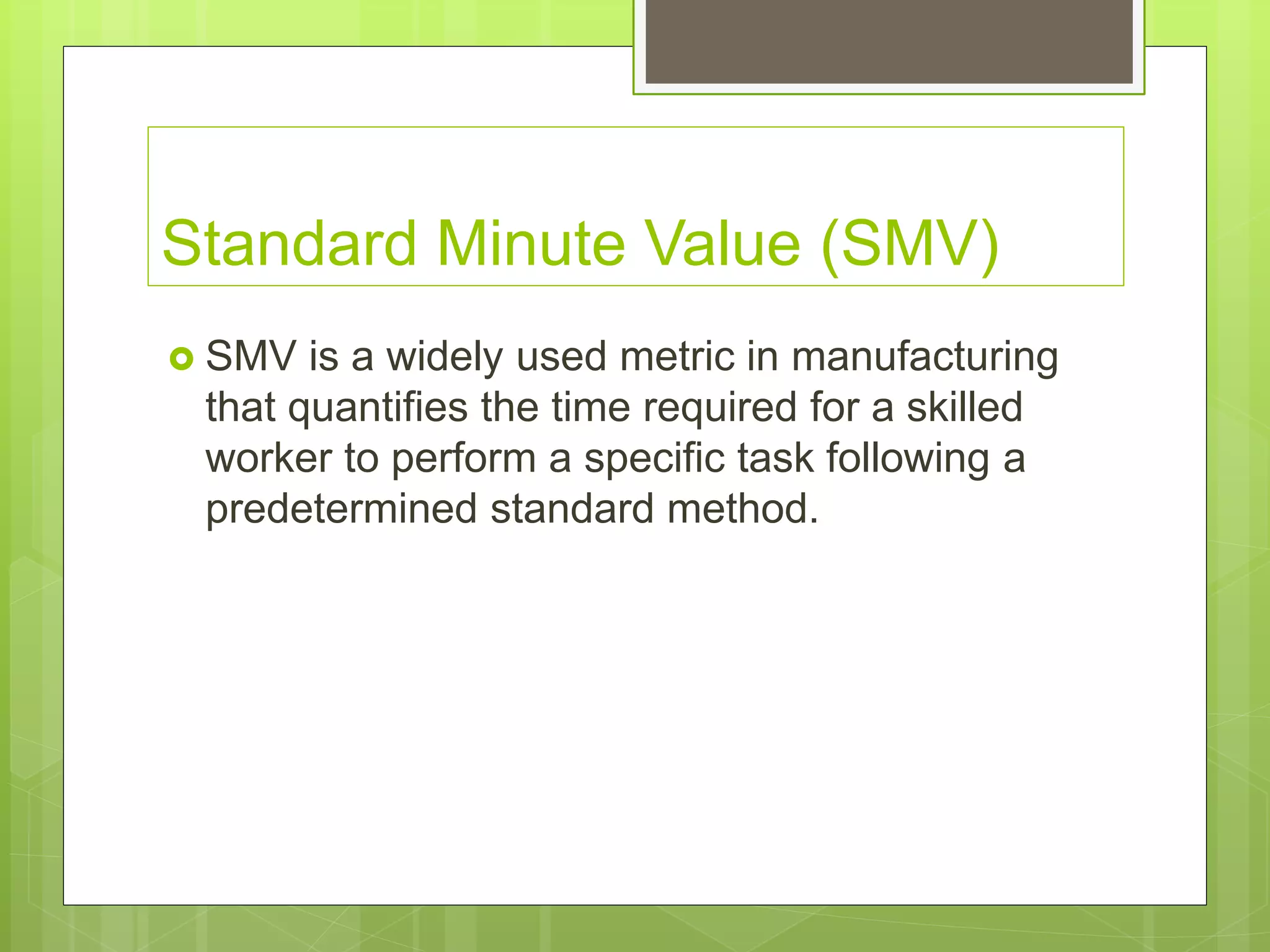 Standard Minute Value (SMV)
 SMV is a widely used metric in manufacturing
that quantifies the time required for a skilled
worker to perform a specific task following a
predetermined standard method.
 