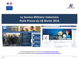 ARMEE DE TERRE
11
Cliquez ici pour modifier le style
du titre du masque
Le Service Militaire Volontaire
Point Presse du 18 février 2016
Plus de renseignements sur le site internet ( www.defense.gouv.fr/SMV )
et sur la page Facebook du SMV ( www.facebook.com/servicemilitairevolontaire )
 