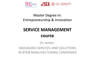 Master Degree in:
Entrepreneurship & Innovation
SERVICE MANAGEMENT
course
Or, better:
MANAGING SERVICES AND SOLUTIONS
IN BTOB MANUFACTURING COMPANIES
 