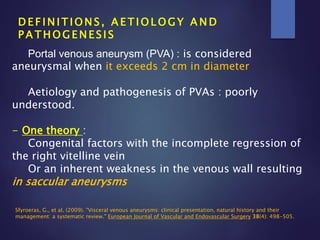 D E F I N I T I O N S , A E T I O L O G Y A N D
P A T H O G E N E S I S
Portal venous aneurysm (PVA) : is considered
aneurysmal when it exceeds 2 cm in diameter
Aetiology and pathogenesis of PVAs : poorly
understood.
- One theory :
Congenital factors with the incomplete regression of
the right vitelline vein
Or an inherent weakness in the venous wall resulting
in saccular aneurysms
Sfyroeras, G., et al. (2009). "Visceral venous aneurysms: clinical presentation, natural history and their
management: a systematic review." European Journal of Vascular and Endovascular Surgery 38(4): 498-505.
 