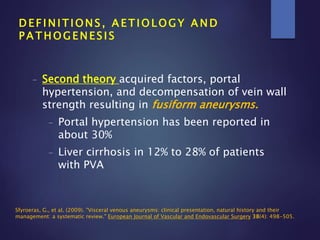 - Second theory acquired factors, portal
hypertension, and decompensation of vein wall
strength resulting in fusiform aneurysms.
- Portal hypertension has been reported in
about 30%
- Liver cirrhosis in 12% to 28% of patients
with PVA
D E F I N I T I O N S , A E T I O L O G Y A N D
P A T H O G E N E S I S
Sfyroeras, G., et al. (2009). "Visceral venous aneurysms: clinical presentation, natural history and their
management: a systematic review." European Journal of Vascular and Endovascular Surgery 38(4): 498-505.
 