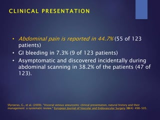 C L I N I C A L P R E S E N T A T I O N
• Abdominal pain is reported in 44.7% (55 of 123
patients)
• GI bleeding in 7.3% (9 of 123 patients)
• Asymptomatic and discovered incidentally during
abdominal scanning in 38.2% of the patients (47 of
123).
Sfyroeras, G., et al. (2009). "Visceral venous aneurysms: clinical presentation, natural history and their
management: a systematic review." European Journal of Vascular and Endovascular Surgery 38(4): 498-505.
 