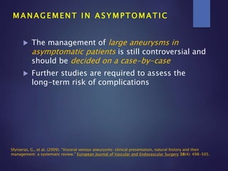  The management of large aneurysms in
asymptomatic patients is still controversial and
should be decided on a case-by-case
 Further studies are required to assess the
long-term risk of complications
M A N A G E M E N T I N A S Y M P T O M A T I C
Sfyroeras, G., et al. (2009). "Visceral venous aneurysms: clinical presentation, natural history and their
management: a systematic review." European Journal of Vascular and Endovascular Surgery 38(4): 498-505.
 