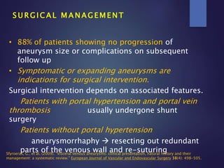 S U R G I C A L M A N A G E M E N T
• 88% of patients showing no progression of
aneurysm size or complications on subsequent
follow up
• Symptomatic or expanding aneurysms are
indications for surgical intervention.
Surgical intervention depends on associated features.
Patients with portal hypertension and portal vein
thrombosis usually undergone shunt
surgery
Patients without portal hypertension
aneurysmorrhaphy  resecting out redundant
parts of the venous wall and re-suturingSfyroeras, G., et al. (2009). "Visceral venous aneurysms: clinical presentation, natural history and their
management: a systematic review." European Journal of Vascular and Endovascular Surgery 38(4): 498-505.
 