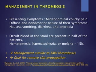 M A N A G E M E N T I N T H R O M B O S I S
• Presenting symptoms : Midabdominal colicky pain
Diffuse and nondescript nature of their symptoms
Nausea, vomiting, diarrhea, and anorexia
• Occult blood in the stool are present in half of the
patients,
Hematemesis, haematochezia, or melena - 15%.
•  Management similar to SMV thrombosis
•  Goal for remove clot propagation
Sfyroeras, G., et al. (2009). "Visceral venous aneurysms: clinical presentation, natural history and their
management: a systematic review." European Journal of Vascular and Endovascular Surgery 38(4): 498-505.
 