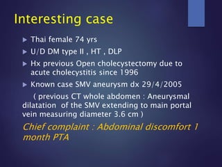 Interesting case
 Thai female 74 yrs
 U/D DM type II , HT , DLP
 Hx previous Open cholecystectomy due to
acute cholecystitis since 1996
 Known case SMV aneurysm dx 29/4/2005
( previous CT whole abdomen : Aneurysmal
dilatation of the SMV extending to main portal
vein measuring diameter 3.6 cm )
Chief complaint : Abdominal discomfort 1
month PTA
 