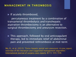  If acutely thrombosed,
percutaneous treatment by a combination of
transarterial thrombolysis and transhepatic
aspiration thrombectomy is an alternative to
surgical thrombectomy and aneurysm resection.
 This approach, followed by oral anticoagulant
therapy, led to immediate relief of abdominal
pain and prevented rethrombosis at mid-term
M A N A G E M E N T I N T H R O M B O S I S
Ma, R., et al. (2012). "Extra-hepatic portal vein aneurysm: A case report,
overview of the literature and suggested management algorithm."
International journal of surgery case reports 3(11): 555-558.
 