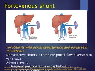 Portovenous shunt
For Patients with portal hypertension and portal vein
thrombosis
Nonselective shunts : complete portal ﬂow diversion to
vena cava
Adverse event :
frequent postoperative encephalopathySfyroeras, G., et al. (2009). "Visceral venous aneurysms: clinical presentation, natural history and their
management: a systematic review." European Journal of Vascular and Endovascular Surgery 38(4): 498-505.
 