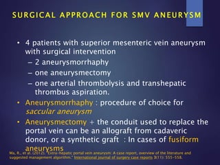 S U R G I C A L A P P R O A C H F O R S M V A N E U R Y S M
• 4 patients with superior mesenteric vein aneurysm
with surgical intervention
– 2 aneurysmorrhaphy
– one aneurysmectomy
– one arterial thrombolysis and transhepatic
thrombus aspiration.
• Aneurysmorrhaphy : procedure of choice for
saccular aneurysm
• Aneurysmectomy + the conduit used to replace the
portal vein can be an allograft from cadaveric
donor, or a synthetic graft : In cases of fusiform
aneurysmsMa, R., et al. (2012). "Extra-hepatic portal vein aneurysm: A case report, overview of the literature and
suggested management algorithm." International journal of surgery case reports 3(11): 555-558.
 