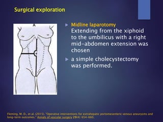 Surgical exploration
 Midline laparotomy
Extending from the xiphoid
to the umbilicus with a right
mid-abdomen extension was
chosen
 a simple cholecystectomy
was performed.
Fleming, M. D., et al. (2015). "Operative interventions for extrahepatic portomesenteric venous aneurysms and
long-term outcomes." Annals of vascular surgery 29(4): 654-660.
 
