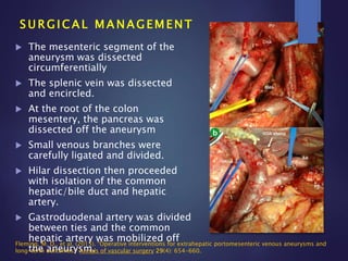  The mesenteric segment of the
aneurysm was dissected
circumferentially
 The splenic vein was dissected
and encircled.
 At the root of the colon
mesentery, the pancreas was
dissected off the aneurysm
 Small venous branches were
carefully ligated and divided.
 Hilar dissection then proceeded
with isolation of the common
hepatic/bile duct and hepatic
artery.
 Gastroduodenal artery was divided
between ties and the common
hepatic artery was mobilized off
the aneurysm.
S U R G I C A L M A N A G E M E N T
Fleming, M. D., et al. (2015). "Operative interventions for extrahepatic portomesenteric venous aneurysms and
long-term outcomes." Annals of vascular surgery 29(4): 654-660.
 