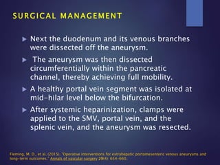  Next the duodenum and its venous branches
were dissected off the aneurysm.
 The aneurysm was then dissected
circumferentially within the pancreatic
channel, thereby achieving full mobility.
 A healthy portal vein segment was isolated at
mid-hilar level below the bifurcation.
 After systemic heparinization, clamps were
applied to the SMV, portal vein, and the
splenic vein, and the aneurysm was resected.
S U R G I C A L M A N A G E M E N T
Fleming, M. D., et al. (2015). "Operative interventions for extrahepatic portomesenteric venous aneurysms and
long-term outcomes." Annals of vascular surgery 29(4): 654-660.
 