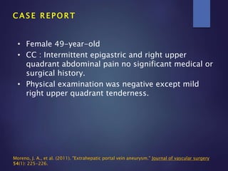 C A S E R E P O R T
• Female 49-year-old
• CC : Intermittent epigastric and right upper
quadrant abdominal pain no significant medical or
surgical history.
• Physical examination was negative except mild
right upper quadrant tenderness.
Moreno, J. A., et al. (2011). "Extrahepatic portal vein aneurysm." Journal of vascular surgery
54(1): 225-226.
 