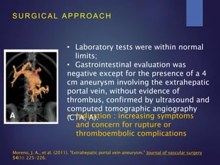 S U R G I C A L A P P R O A C H
• Laboratory tests were within normal
limits;
• Gastrointestinal evaluation was
negative except for the presence of a 4
cm aneurysm involving the extrahepatic
portal vein, without evidence of
thrombus, confirmed by ultrasound and
computed tomographic angiography
(CTA; A).• Indication : increasing symptoms
and concern for rupture or
thromboembolic complications
Moreno, J. A., et al. (2011). "Extrahepatic portal vein aneurysm." Journal of vascular surgery
54(1): 225-226.
 