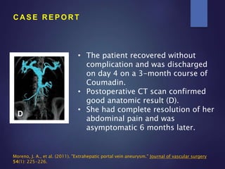 • The patient recovered without
complication and was discharged
on day 4 on a 3-month course of
Coumadin.
• Postoperative CT scan confirmed
good anatomic result (D).
• She had complete resolution of her
abdominal pain and was
asymptomatic 6 months later.
C A S E R E P O R T
Moreno, J. A., et al. (2011). "Extrahepatic portal vein aneurysm." Journal of vascular surgery
54(1): 225-226.
 