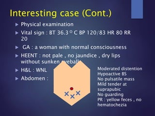  Physical examination
 Vital sign : BT 36.3 O C BP 120/83 HR 80 RR
20
 GA : a woman with normal consciousness
 HEENT : not pale , no jaundice , dry lips
without sunken eyeball
 H&L : WNL
 Abdomen :
Interesting case (Cont.)
Moderated distention
Hypoactive BS
No pulsatile mass
Mild tender at
suprapubic
No guarding
PR : yellow feces , no
hematochezia
 