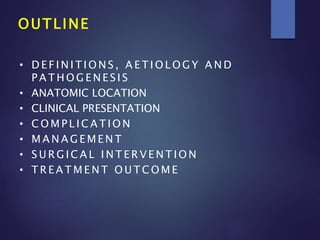 OUTLINE
• D E F I N I T I O N S , A E T I O L O G Y A N D
P A T H O G E N E S I S
• ANATOMIC LOCATION
• CLINICAL PRESENTATION
• C O M P L I C A T I O N
• M A N A G E M E N T
• S U R G I C A L I N T E R V E N T I O N
• T R E A T M E N T O U T C O M E
 