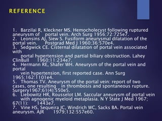 R E F E R E N C E
1. Barzilai R, Kleckner MS. Hemocholecyst following ruptured
aneurysm of portal vein. Arch Surg 1956;72:725e7.
2. Leonsins AJ, Siew S. Fusiform aneurysmal dilatation of the
portal vein. Postgrad Med J 1960;36:570e4.
3. Sedgwick CE. Cisternal dilatation of portal vein associated
with
portal hypertension and partial biliary obstruction. Lahey
ClinBull 1960;11:234e7.
4. Hermann RE, Shafer WH. Aneurysm of the portal vein and
portal
vein hypertension, first reported case. Ann Surg
1965;162:1101e4.
5. Thomas TV. Aneurysm of the portal vein: report of two
cases, one resulting in thrombosis and spontaneous rupture.
Surgery1967;61(4):550e5.
6. Liebowitz HR, Rousselot LM. Saccular aneurysm of portal vein
with agnogenic myeloid metaplasia. N Y State J Med 1967;
67(11): 1443e7.
7. Vine HS, Sequeira JC, Windrich WC, Sacks BA. Portal vein
aneurysm. AJR 1979;132:557e60.
 