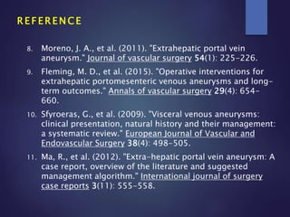 8. Moreno, J. A., et al. (2011). "Extrahepatic portal vein
aneurysm." Journal of vascular surgery 54(1): 225-226.
9. Fleming, M. D., et al. (2015). "Operative interventions for
extrahepatic portomesenteric venous aneurysms and long-
term outcomes." Annals of vascular surgery 29(4): 654-
660.
10. Sfyroeras, G., et al. (2009). "Visceral venous aneurysms:
clinical presentation, natural history and their management:
a systematic review." European Journal of Vascular and
Endovascular Surgery 38(4): 498-505.
11. Ma, R., et al. (2012). "Extra-hepatic portal vein aneurysm: A
case report, overview of the literature and suggested
management algorithm." International journal of surgery
case reports 3(11): 555-558.
R E F E R E N C E
 