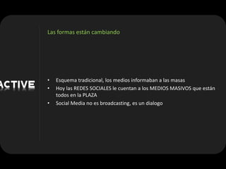 Las formas están cambiando




•   Esquema tradicional, los medios informaban a las masas
•   Hoy las REDES SOCIALES le cuentan a los MEDIOS MASIVOS que están
    todos en la PLAZA
•   Social Media no es broadcasting, es un dialogo
 