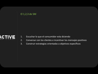 El 1,2,3 de SM




1.   Escuchar lo que el consumidor esta diciendo
2.   Conversar con los clientes e incentivar los mensajes positivos
3.   Construir estrategias orientadas a objetivos específicos
 