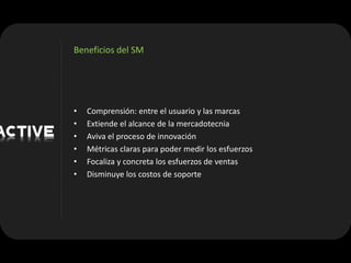 Beneficios del SM




•   Comprensión: entre el usuario y las marcas
•   Extiende el alcance de la mercadotecnia
•   Aviva el proceso de innovación
•   Métricas claras para poder medir los esfuerzos
•   Focaliza y concreta los esfuerzos de ventas
•   Disminuye los costos de soporte
 