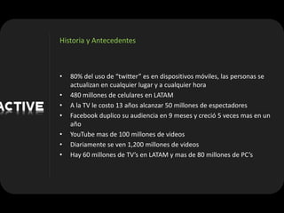 Historia y Antecedentes



•   80% del uso de “twitter” es en dispositivos móviles, las personas se
    actualizan en cualquier lugar y a cualquier hora
•   480 millones de celulares en LATAM
•   A la TV le costo 13 años alcanzar 50 millones de espectadores
•   Facebook duplico su audiencia en 9 meses y creció 5 veces mas en un
    año
•   YouTube mas de 100 millones de videos
•   Diariamente se ven 1,200 millones de videos
•   Hay 60 millones de TV’s en LATAM y mas de 80 millones de PC’s
 