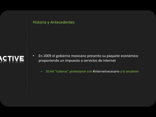 Historia y Antecedentes




•   En 2009 el gobierno mexicano presento su paquete económico
    proponiendo un impuesto a servicios de internet

     – 10 mil “tuiteros” protestaron con #internetnecesario y lo anularon
 