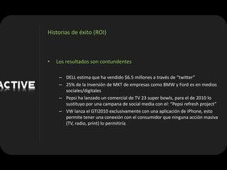 Historias de éxito (ROI)



•   Los resultados son contundentes

     – DELL estima que ha vendido $6.5 millones a través de “twitter”
     – 25% de la inversión de MKT de empresas como BMW y Ford es en medios
       sociales/digitales
     – Pepsi ha lanzado un comercial de TV 23 super bowls, para el de 2010 lo
       sustituyo por una campana de social media con el: “Pepsi refresh project”
     – VW lanza el GTI2010 exclusivamente con una aplicación de iPhone, esto
       permite tener una conexión con el consumidor que ninguna acción masiva
       (TV, radio, print) lo permitiría
 