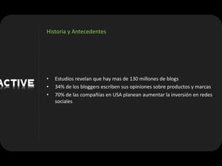 Historia y Antecedentes




•   Estudios revelan que hay mas de 130 millones de blogs
•   34% de los bloggers escriben sus opiniones sobre productos y marcas
•   70% de las compañías en USA planean aumentar la inversión en redes
    sociales
 