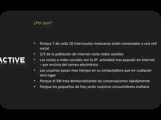 ¿Por que?



•   Porque 7 de cada 10 internautas mexicanos están conectados a una red
    social
•   2/3 de la población de internet visita redes sociales
•   Las visitas a redes sociales son la 4ª. actividad mas popular en internet
    – por encima del correo electrónico
•   Los usuarios pasan mas tiempo en su computadora que en cualquier
    otro lugar
•   Porque el SM esta democratizando las conversaciones rápidamente
•   Porque los pequeños de hoy serán nuestros consumidores mañana
 