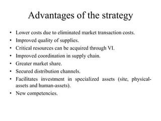 Advantages of the strategy 
• Lower costs due to eliminated market transaction costs. 
• Improved quality of supplies. 
• Critical resources can be acquired through VI. 
• Improved coordination in supply chain. 
• Greater market share. 
• Secured distribution channels. 
• Facilitates investment in specialized assets (site, physical-assets 
and human-assets). 
• New competencies. 
 