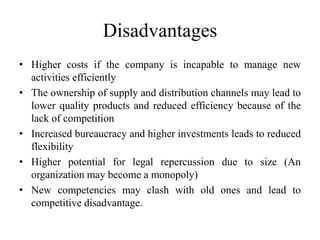 Disadvantages 
• Higher costs if the company is incapable to manage new 
activities efficiently 
• The ownership of supply and distribution channels may lead to 
lower quality products and reduced efficiency because of the 
lack of competition 
• Increased bureaucracy and higher investments leads to reduced 
flexibility 
• Higher potential for legal repercussion due to size (An 
organization may become a monopoly) 
• New competencies may clash with old ones and lead to 
competitive disadvantage. 
 