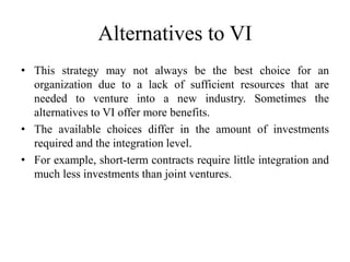 Alternatives to VI 
• This strategy may not always be the best choice for an 
organization due to a lack of sufficient resources that are 
needed to venture into a new industry. Sometimes the 
alternatives to VI offer more benefits. 
• The available choices differ in the amount of investments 
required and the integration level. 
• For example, short-term contracts require little integration and 
much less investments than joint ventures. 
 
