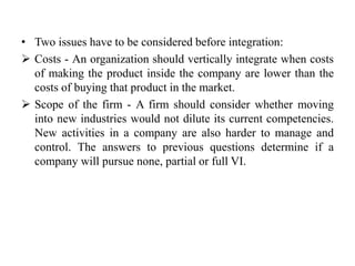 • Two issues have to be considered before integration: 
 Costs - An organization should vertically integrate when costs 
of making the product inside the company are lower than the 
costs of buying that product in the market. 
 Scope of the firm - A firm should consider whether moving 
into new industries would not dilute its current competencies. 
New activities in a company are also harder to manage and 
control. The answers to previous questions determine if a 
company will pursue none, partial or full VI. 
 