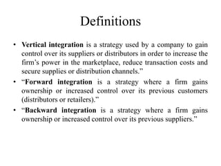 Definitions 
• Vertical integration is a strategy used by a company to gain 
control over its suppliers or distributors in order to increase the 
firm’s power in the marketplace, reduce transaction costs and 
secure supplies or distribution channels.” 
• “Forward integration is a strategy where a firm gains 
ownership or increased control over its previous customers 
(distributors or retailers).” 
• “Backward integration is a strategy where a firm gains 
ownership or increased control over its previous suppliers.” 
 